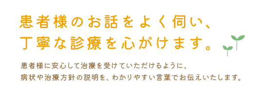 患者様のお話をよく伺い、丁寧な診療を心がけます。患者様に安心して治療を受けていただけるように、病状や治療方針の説明を、わかりやすい言葉でお伝えいたします。